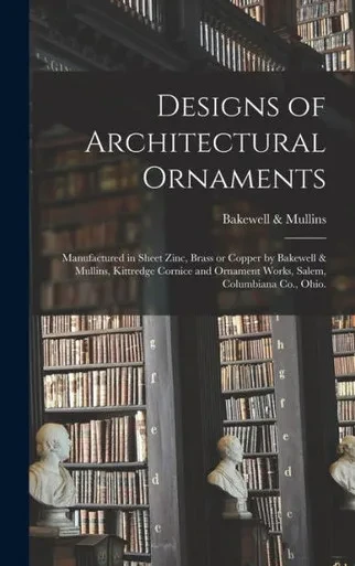 Designs Of Architectural Ornaments: Manufactured In Sheet Zinc, Brass Or Copper By Bakewell & Mullins, Kittredge Cornice And Ornament Works, Salem, Columbiana Co., Ohio.