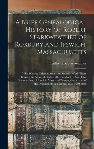 A Brief Genealogical History Of Robert Starkweather Of Roxbury And Ipswich, Massachusetts: Who Was The Original American Ancestor Of All Those Bearing ... Of Ipswich, Mass. And Preston, Conn., ...