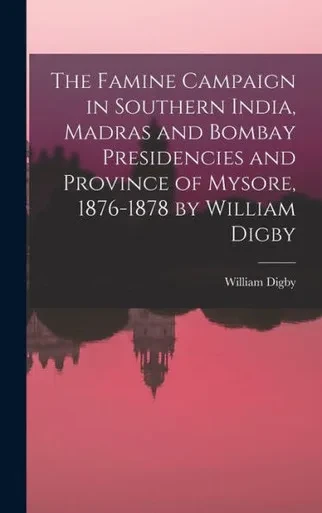 The Famine Campaign In Southern India, Madras And Bombay Presidencies And Province Of Mysore, 1876-1878 By William Digby