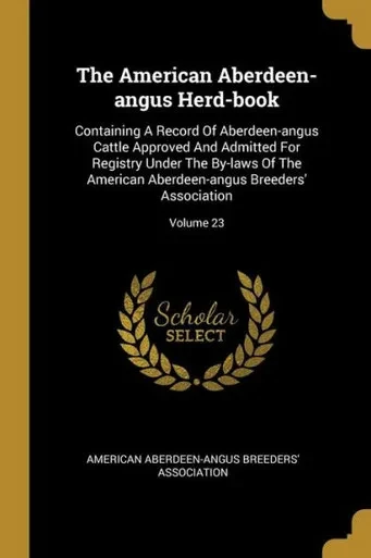 The American Aberdeen-Angus Herd-Book: Containing A Record Of Aberdeen-Angus Cattle Approved And Admitted For Registry Under The By-Laws Of The American Aberdeen-Angus Breeders' Association; Volume 23