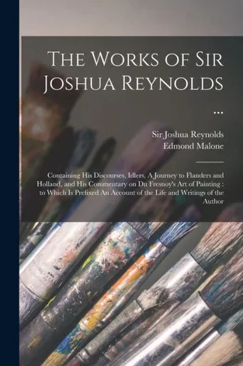 The Works of Sir Joshua Reynolds ...: Containing His Discourses, Idlers, A Journey to Flanders and Holland, and His Commentary on Du Fresnoy's Art of ... of the Life and Writings of the Author