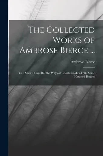 The Collected Works of Ambrose Bierce ...: Can Such Things Be? the Ways of Ghosts. Soldier-Folk. Some Haunted Houses
