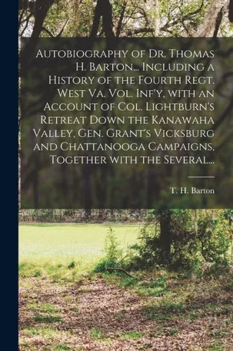 Autobiography of Dr. Thomas H. Barton... Including a History of the Fourth Regt. West Va. Vol. Inf'y, With an Account of Col. Lightburn's Retreat Down ... Campaigns, Together With the Several...