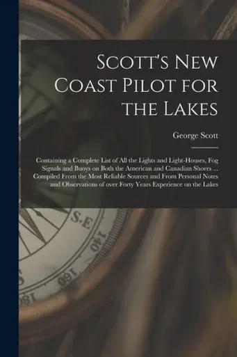 Scott's New Coast Pilot for the Lakes [microform]: Containing a Complete List of All the Lights and Light-houses, Fog Signals and Buoys on Both the ... Sources and From Personal Notes And...