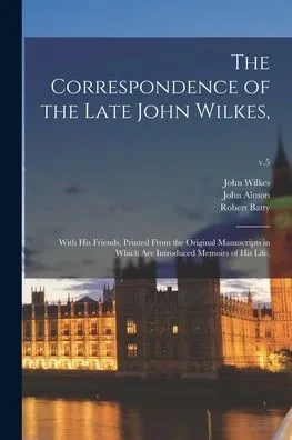 The Correspondence of the Late John Wilkes,: With His Friends, Printed From the Original Manuscripts in Which Are Introduced Memoirs of His Life; v.5