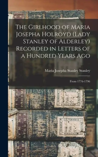 The Girlhood of Maria Josepha Holroyd (Lady Stanley of Alderley) Recorded in Letters of a Hundred Years Ago: From 1776-1796