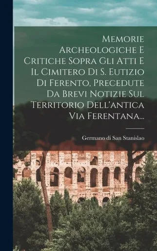 Memorie Archeologiche E Critiche Sopra Gli Atti E Il Cimitero Di S. Eutizio Di Ferento, Precedute Da Brevi Notizie Sul Territorio Dell'antica Via Ferentana... (Italian Edition)