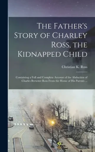 The Father's Story of Charley Ross, the Kidnapped Child: Containing a Full and Complete Account of the Abduction of Charles Brewster Ross From the Home of his Parents ...