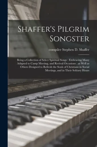 Shaffer's Pilgrim Songster: Being a Collection of Select Spiritual Songs: Embracing Many Adapted to Camp Meeting, and Revival Occasions: as Well as ... Social Meetings, and in Their Solitary Hours