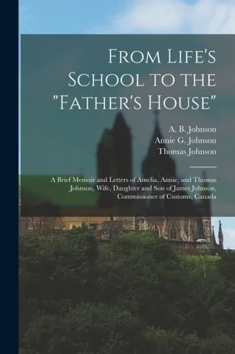 From Life's School to the Father's House [microform]: a Brief Memoir and Letters of Amelia, Annie, and Thomas Johnson, Wife, Daughter and Son of James Johnson, Commissioner of Customs, Canada
