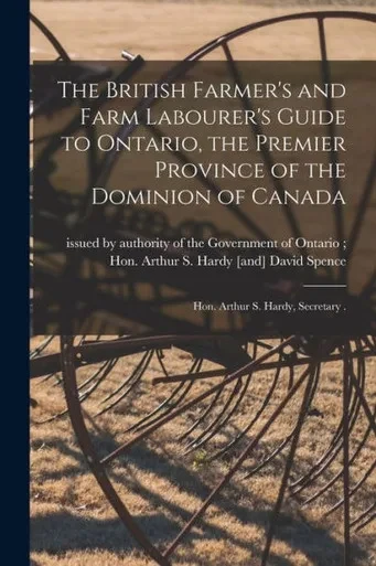 The British Farmer's and Farm Labourer's Guide to Ontario, the Premier Province of the Dominion of Canada [microform]: Hon. Arthur S. Hardy, Secretary .