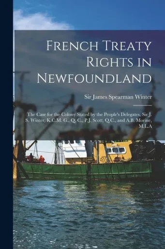 French Treaty Rights in Newfoundland [microform]: the Case for the Colony Stated by the People's Delegates, Sir J. S. Winter, K.C.M. G., Q. C., P.J. Scott, Q.C., and A.B. Morine, M.L.A