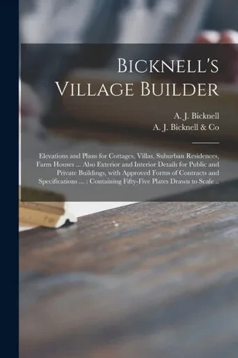 Bicknell's Village Builder: Elevations and Plans for Cottages, Villas, Suburban Residences, Farm Houses ... Also Exterior and Interior Details for ... and Specifications ...: Containing...