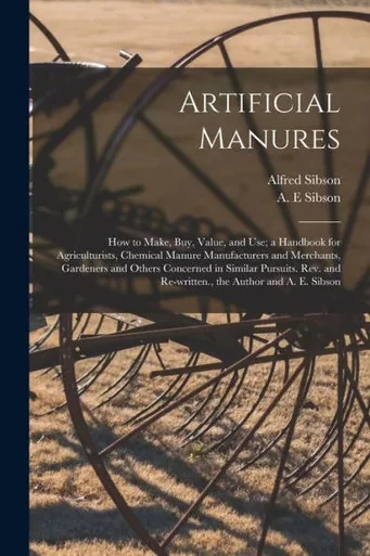 Artificial Manures: How to Make, Buy, Value, and Use; a Handbook for Agriculturists, Chemical Manure Manufacturers and Merchants, Gardeners and Others ... and Re-written., the Author and A. E. Sibson