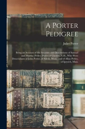 A Porter Pedigree: Being an Account of the Ancestry and Descendants of Samuel and Martha (Perley) Porter of Chester, N.H., Who Were Descendants of ... Mass., and of Allan Perley, of Ipswich, Mass.