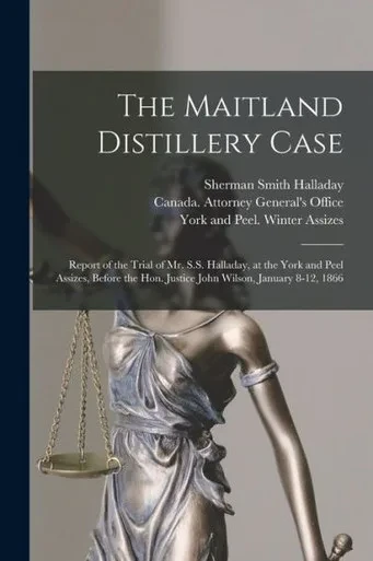 The Maitland Distillery Case [microform]: Report of the Trial of Mr. S.S. Halladay, at the York and Peel Assizes, Before the Hon. Justice John Wilson, January 8-12, 1866