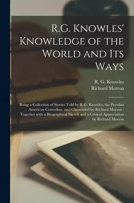 R.G. Knowles' Knowledge of the World and Its Ways [microform]: Being a Collection of Stories Told by R.G. Knowles, the Peculiar American Comedian, and ... Sketch and a Critical Appreciation By...