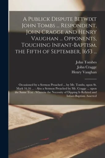 A Publick Dispute Betwixt John Tombs ... Respondent, John Cragge and Henry Vaughan ... Opponents, Touching Infant-baptism, the Fifth of September, ... Upon St. Mark 16.16 ...: Also a Sermon...