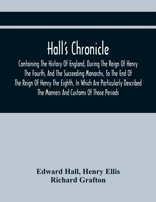 Hall'S Chronicle; Containing The History Of England, During The Reign Of Henry The Fourth, And The Succeeding Monarchs, To The End Of The Reign Of ... The Manners And Customs Of Those Periods