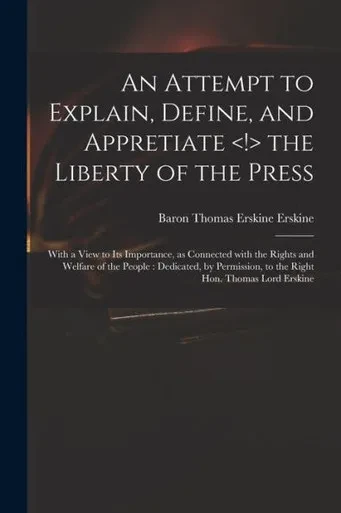 An Attempt to Explain, Define, and Appretiate the Liberty of the Press: With a View to Its Importance, as Connected With the Rights and Welfare of the ... to the Right Hon. Thomas Lord Erskine