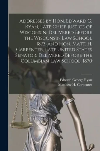 Addresses by Hon. Edward G. Ryan, Late Chief Justice of Wisconsin, Delivered Before the Wisconsin Law School 1873, and Hon. Matt. H. Carpenter, Late ... Before the Columbian Law School, 1870