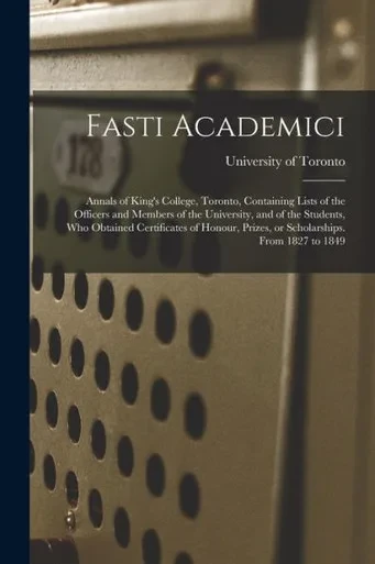 Fasti Academici; Annals of King's College, Toronto, Containing Lists of the Officers and Members of the University, and of the Students, Who Obtained ... Prizes, or Scholarships. From 1827 to 1849