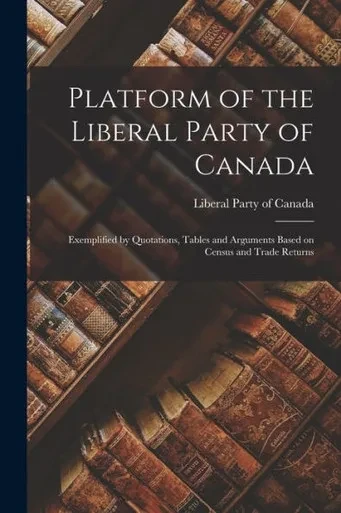 Platform of the Liberal Party of Canada [microform]: Exemplified by Quotations, Tables and Arguments Based on Census and Trade Returns