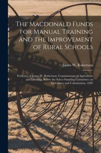 The Macdonald Funds for Manual Training and the Improvement of Rural Schools [microform]: Evidence of James W. Robertson, Commissioner of Agriculture ... on Agriculture and Colonization, 1903