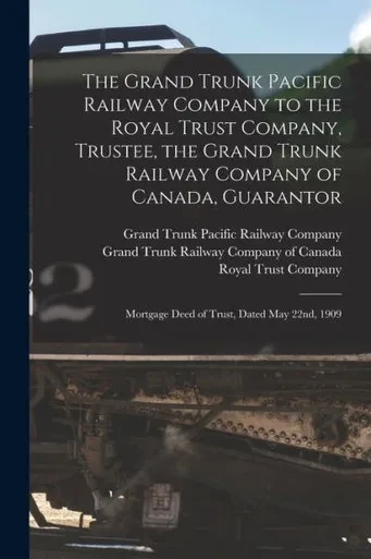The Grand Trunk Pacific Railway Company to the Royal Trust Company, Trustee, the Grand Trunk Railway Company of Canada, Guarantor [microform]: Mortgage Deed of Trust, Dated May 22nd, 1909