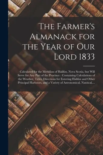 The Farmer's Almanack for the Year of Our Lord 1833 [microform]: Calculated for the Meridian of Halifax, Nova Scotia, but Will Serve for Any Part of ... Tides, Directions for Entering Halifax And...