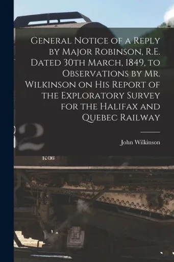 General Notice of a Reply by Major Robinson, R.E. Dated 30th March, 1849, to Observations by Mr. Wilkinson on His Report of the Exploratory Survey for the Halifax and Quebec Railway [microform]