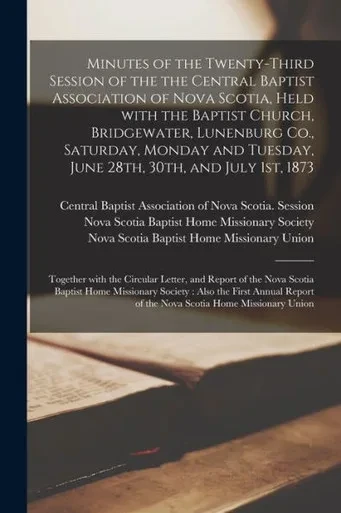 Minutes of the Twenty-third Session of the the Central Baptist Association of Nova Scotia, Held With the Baptist Church, Bridgewater, Lunenburg Co., ... 1st, 1873 [microform]: Together With The...