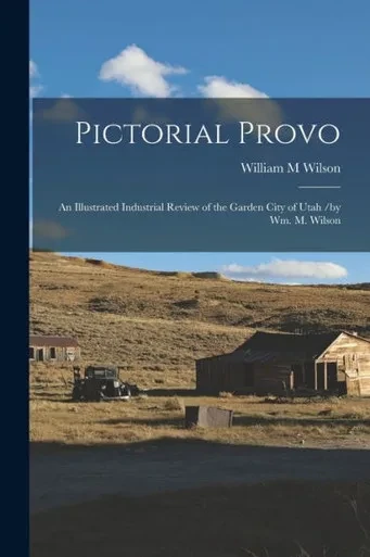 Pictorial Provo: an Illustrated Industrial Review of the Garden City of Utah /by Wm. M. Wilson