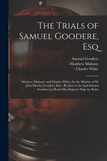 The Trials of Samuel Goodere, Esq [electronic Resource]: Matthew Mahony, and Charles White, for the Murder of Sir John Dineley Goodere, Bart. (brother ... Goodere) on Board His Majesty's Ship the Ruby