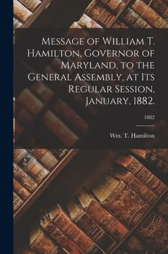 Message of William T. Hamilton, Governor of Maryland, to the General Assembly, at Its Regular Session, January, 1882.; 1882