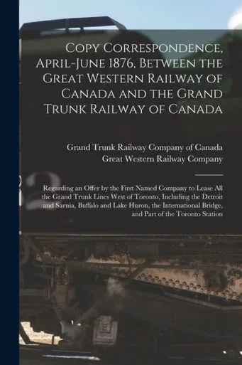 Copy Correspondence, April-June 1876, Between the Great Western Railway of Canada and the Grand Trunk Railway of Canada [microform]: Regarding an ... Trunk Lines West of Toronto, Including The...