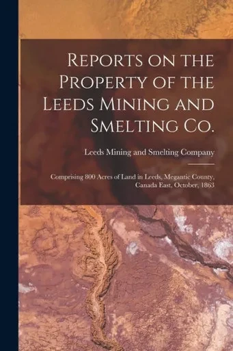 Reports on the Property of the Leeds Mining and Smelting Co. [microform]: Comprising 800 Acres of Land in Leeds, Megantic County, Canada East, October, 1863