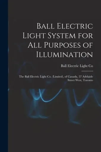 Ball Electric Light System for All Purposes of Illumination [microform]: the Ball Electric Light Co. (Limited), of Canada, 57 Adelaide Street West, Toronto
