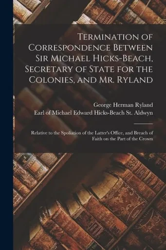 Termination of Correspondence Between Sir Michael Hicks-Beach, Secretary of State for the Colonies, and Mr. Ryland [microform]: Relative to the ... and Breach of Faith on the Part of the Crown