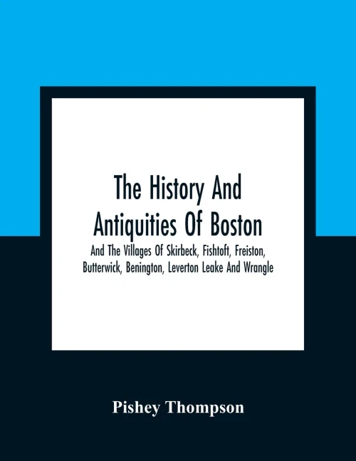 The History And Antiquities Of Boston, And The Villages Of Skirbeck, Fishtoft, Freiston, Butterwick, Benington, Leverton Leake And Wrangle; Comprising The Hundred Of Skirbeck In The Country Of Lincoln