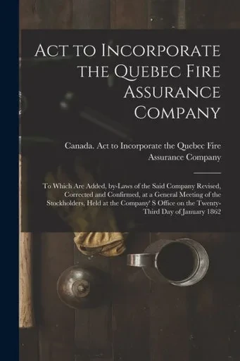 Act to Incorporate the Quebec Fire Assurance Company [microform]: to Which Are Added, By-laws of the Said Company Revised, Corrected and Confirmed, at ... S Office on the Twenty-third Day Of...