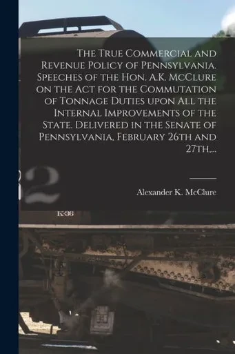 The True Commercial and Revenue Policy of Pennsylvania. Speeches of the Hon. A.K. McClure on the Act for the Commutation of Tonnage Duties Upon All ... of Pennsylvania, February 26th and 27th, ...