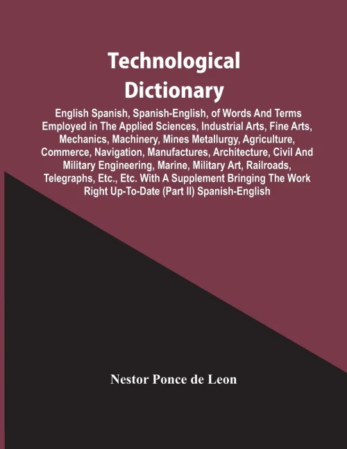 Technological Dictionary; English Spanish, Spanish-English, Of Words And Terms Employed In The Applied Sciences, Industrial Arts, Fine Arts, ... Manufactures, Architecture, Civil And Mi
