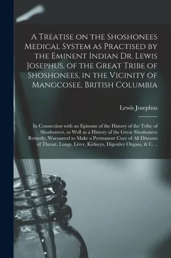 A Treatise on the Shoshonees Medical System as Practised by the Eminent Indian Dr. Lewis Josephus, of the Great Tribe of Shoshonees, in the Vicinity ... an Epitome of the History of the Tribe...