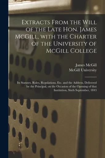 Extracts From the Will of the Late Hon. James McGill, With the Charter of the University of McGill College [microform]: Its Statutes, Rules, ... on the Occasion of the Opening of That...