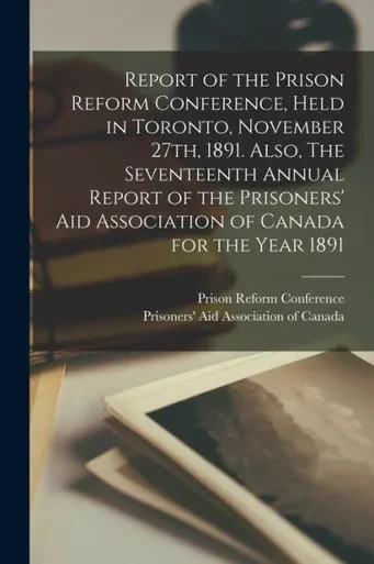 Report of the Prison Reform Conference, Held in Toronto, November 27th, 1891. Also, The Seventeenth Annual Report of the Prisoners' Aid Association of Canada for the Year 1891 [microform]