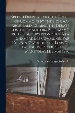 Speech Delivered in the House of Commons by the Hon. A.G. Archibald, During the Debate on the Manitoba Bill, May 7, 1870 [microform] = Discours ... Lors De La Discussion Du Bill De...