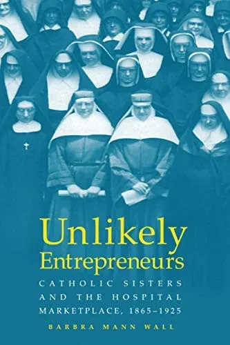 UNLIKELY ENTREPRENEURS: CATHOLIC SISTERS & THE HOSPITAL MARKETPLACE, 1865-1925 (WOMEN GENDER AND HEALTH)