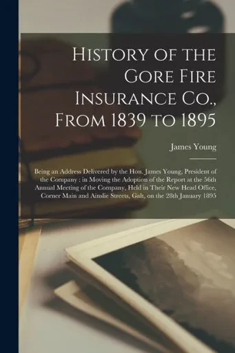 History of the Gore Fire Insurance Co., From 1839 to 1895 [microform]: Being an Address Delivered by the Hon. James Young, President of the Company: ... Meeting of the Company, Held in Their New...