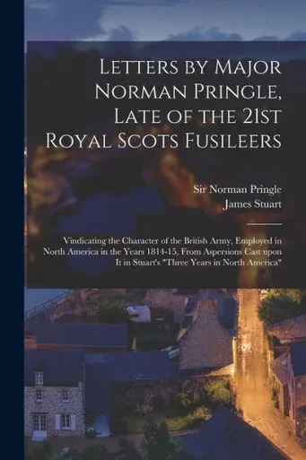 Letters by Major Norman Pringle, Late of the 21st Royal Scots Fusileers [microform]: Vindicating the Character of the British Army, Employed in North ... It in Stuart's Three Years in North America